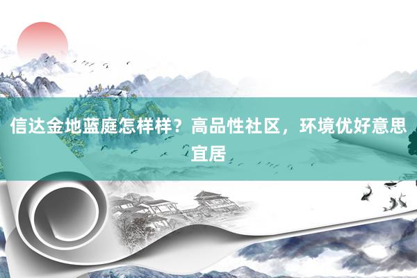 信达金地蓝庭怎样样？高品性社区，环境优好意思宜居